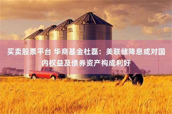 买卖股票平台 华商基金杜磊：美联储降息或对国内权益及债券资产构成利好