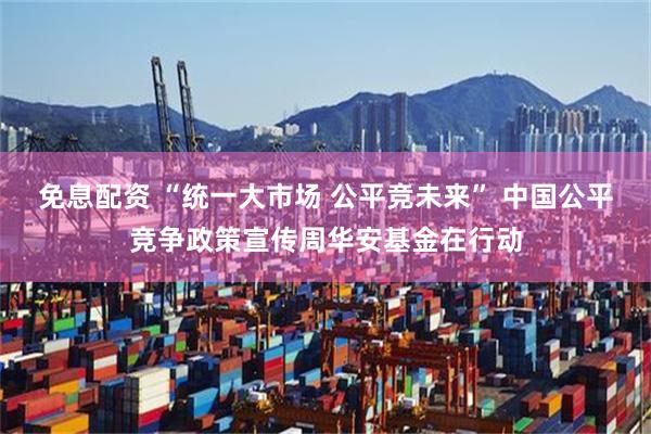 免息配资 “统一大市场 公平竞未来” 中国公平竞争政策宣传周华安基金在行动