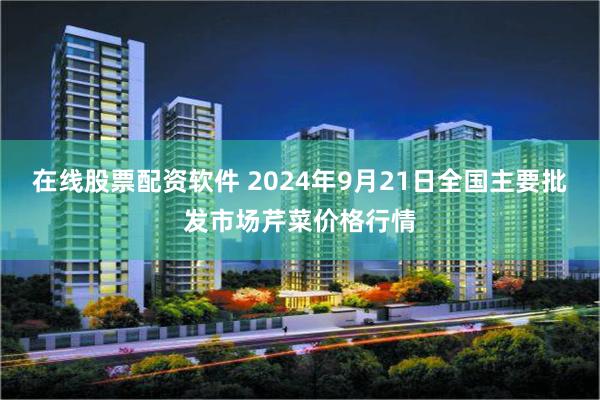 在线股票配资软件 2024年9月21日全国主要批发市场芹菜价格行情