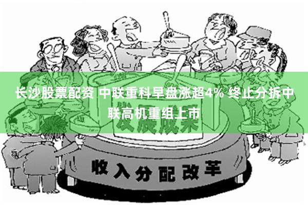 长沙股票配资 中联重科早盘涨超4% 终止分拆中联高机重组上市