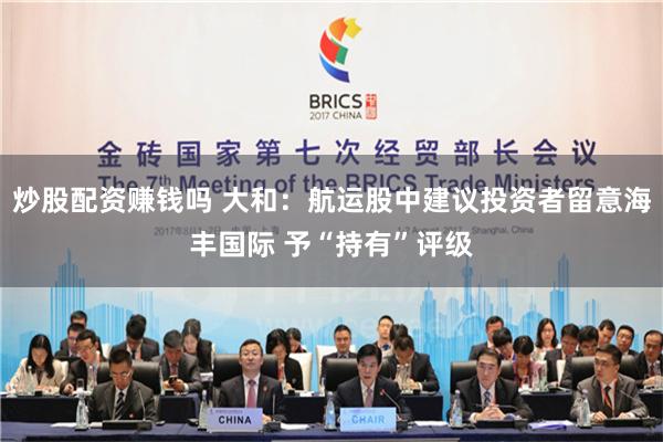 炒股配资赚钱吗 大和：航运股中建议投资者留意海丰国际 予“持有”评级