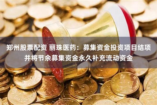郑州股票配资 丽珠医药：募集资金投资项目结项并将节余募集资金永久补充流动资金