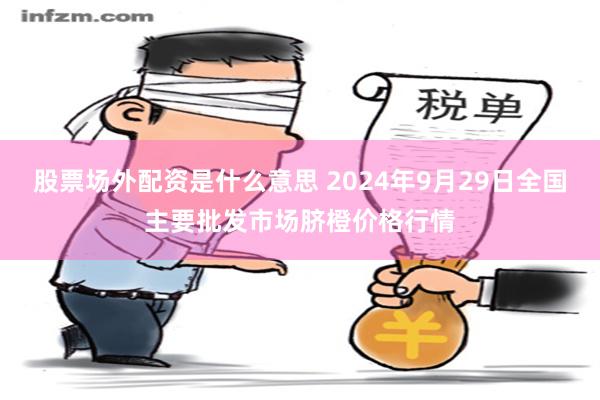 股票场外配资是什么意思 2024年9月29日全国主要批发市场脐橙价格行情