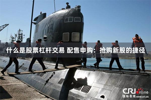 什么是股票杠杆交易 配售申购：抢购新股的捷径