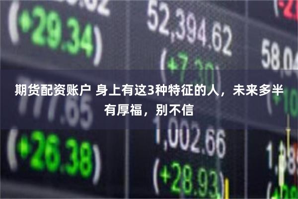期货配资账户 身上有这3种特征的人，未来多半有厚福，别不信