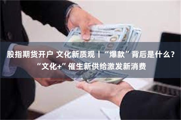 股指期货开户 文化新质观丨“爆款”背后是什么？“文化+”催生新供给激发新消费