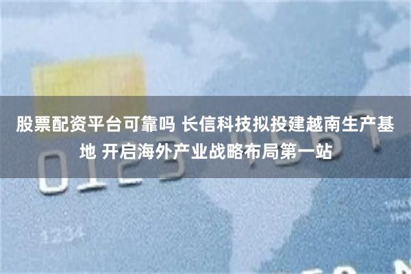 股票配资平台可靠吗 长信科技拟投建越南生产基地 开启海外产业战略布局第一站