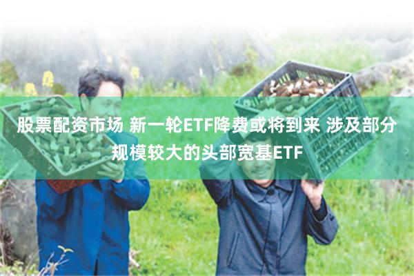 股票配资市场 新一轮ETF降费或将到来 涉及部分规模较大的头部宽基ETF