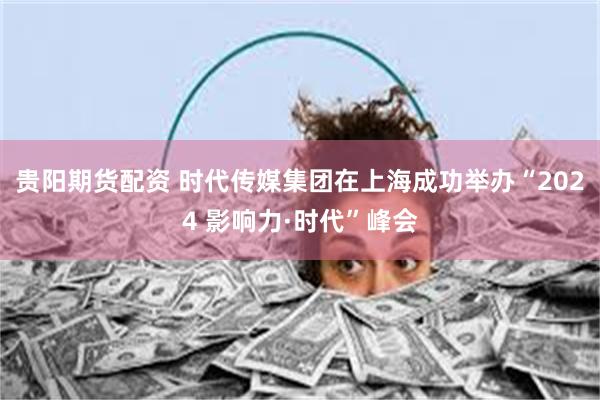 贵阳期货配资 时代传媒集团在上海成功举办“2024 影响力·时代”峰会