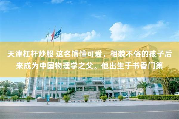 天津杠杆炒股 这名懵懂可爱，相貌不俗的孩子后来成为中国物理学之父。他出生于书香门第