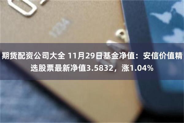 期货配资公司大全 11月29日基金净值：安信价值精选股票最新净值3.5832，涨1.04%