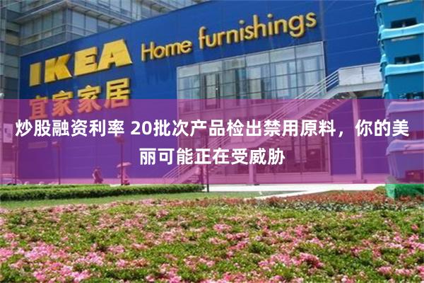 炒股融资利率 20批次产品检出禁用原料，你的美丽可能正在受威胁