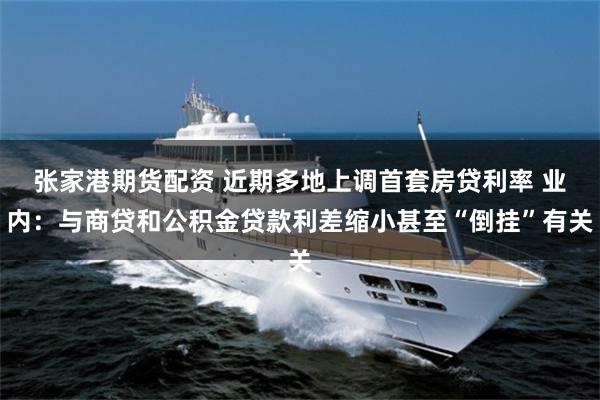 张家港期货配资 近期多地上调首套房贷利率 业内：与商贷和公积金贷款利差缩小甚至“倒挂”有关