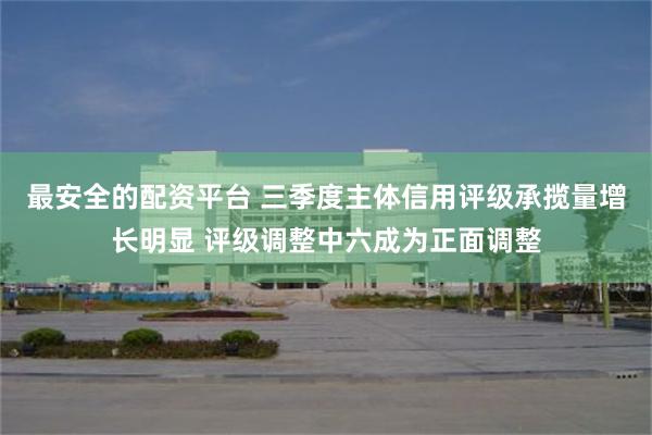 最安全的配资平台 三季度主体信用评级承揽量增长明显 评级调整中六成为正面调整