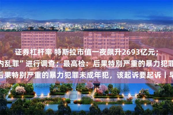 证券杠杆率 特斯拉市值一夜飙升2693亿元；韩国警方就尹锡悦涉“内乱罪”进行调查；最高检：后果特别严重的暴力犯罪未成年犯，该起诉要起诉丨早报