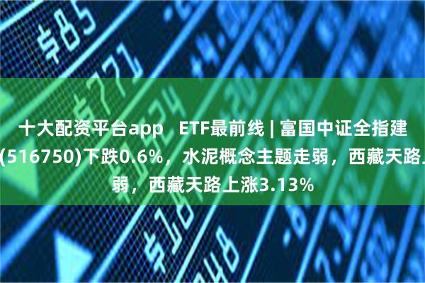 十大配资平台app   ETF最前线 | 富国中证全指建筑材料ETF(516750)下跌0.6%，水泥概念主题走弱，西藏天路上涨3.13%