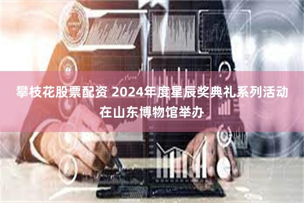 攀枝花股票配资 2024年度星辰奖典礼系列活动在山东博物馆举办