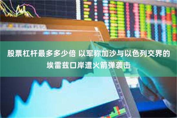 股票杠杆最多多少倍 以军称加沙与以色列交界的埃雷兹口岸遭火箭弹袭击