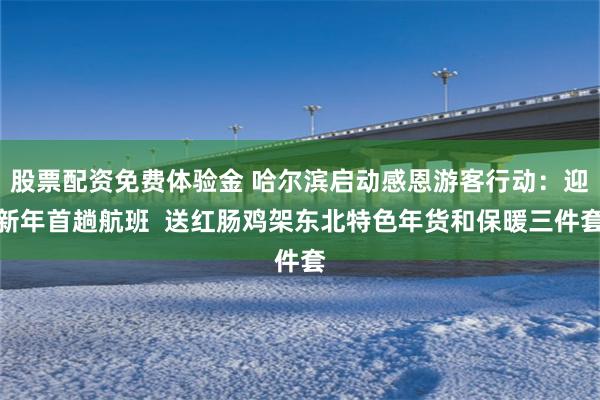 股票配资免费体验金 哈尔滨启动感恩游客行动：迎新年首趟航班  送红肠鸡架东北特色年货和保暖三件套