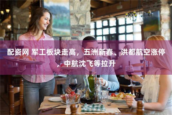 配资网 军工板块走高，五洲新春、洪都航空涨停，中航沈飞等拉升
