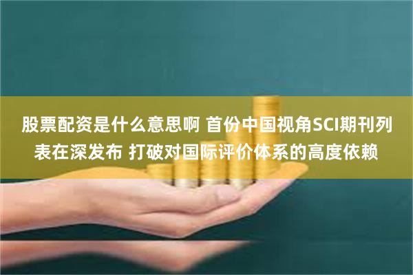 股票配资是什么意思啊 首份中国视角SCI期刊列表在深发布 打破对国际评价体系的高度依赖