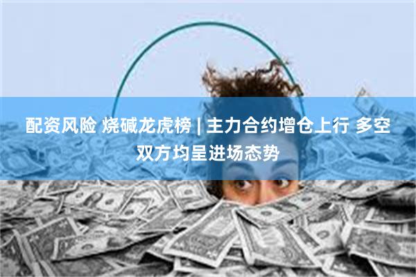 配资风险 烧碱龙虎榜 | 主力合约增仓上行 多空双方均呈进场态势