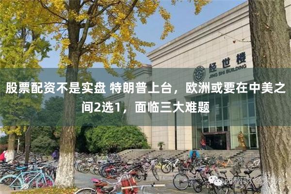 股票配资不是实盘 特朗普上台，欧洲或要在中美之间2选1，面临三大难题
