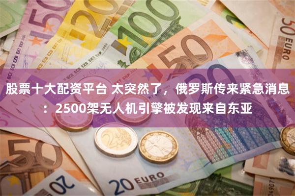 股票十大配资平台 太突然了，俄罗斯传来紧急消息：2500架无人机引擎被发现来自东亚