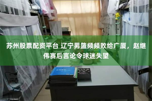苏州股票配资平台 辽宁男篮频频败给广厦，赵继伟赛后言论令球迷失望