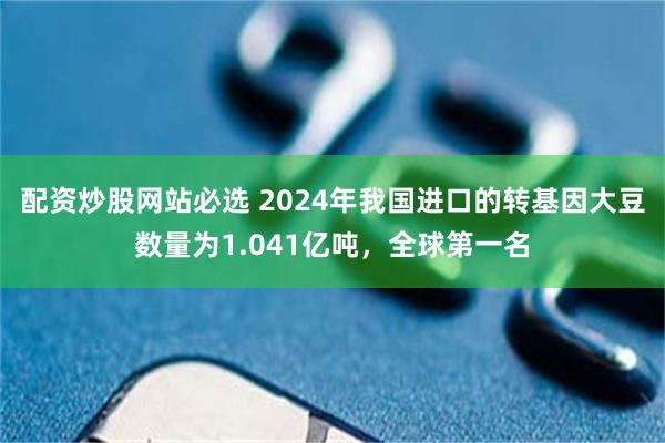 配资炒股网站必选 2024年我国进口的转基因大豆数量为1.041亿吨，全球第一名
