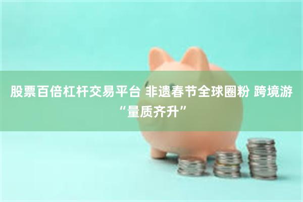 股票百倍杠杆交易平台 非遗春节全球圈粉 跨境游“量质齐升”