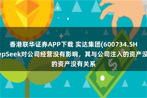 香港联华证券APP下载 实达集团(600734.SH)：DeepSeek对公司经营没有影响，其与公司注入的资产没有关系