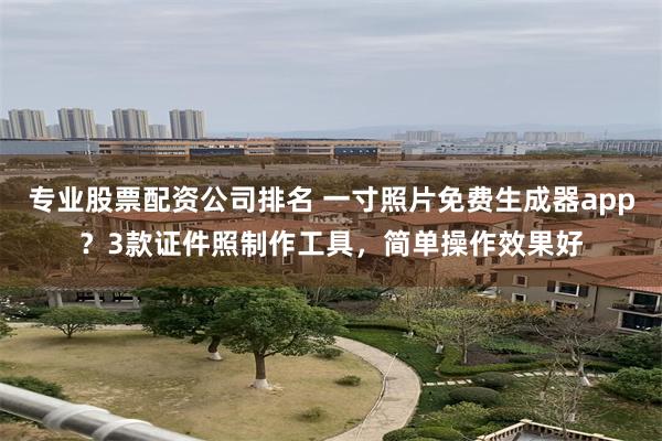 专业股票配资公司排名 一寸照片免费生成器app？3款证件照制作工具，简单操作效果好