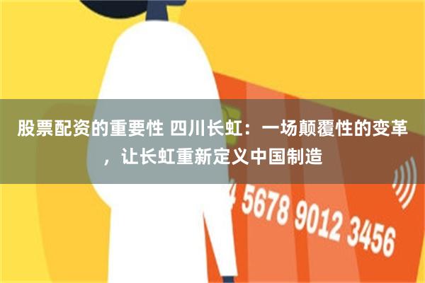 股票配资的重要性 四川长虹：一场颠覆性的变革，让长虹重新定义中国制造