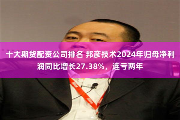 十大期货配资公司排名 邦彦技术2024年归母净利润同比增长27.38%，连亏两年