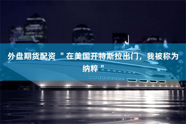 外盘期货配资 ＂在美国开特斯拉出门，我被称为纳粹＂