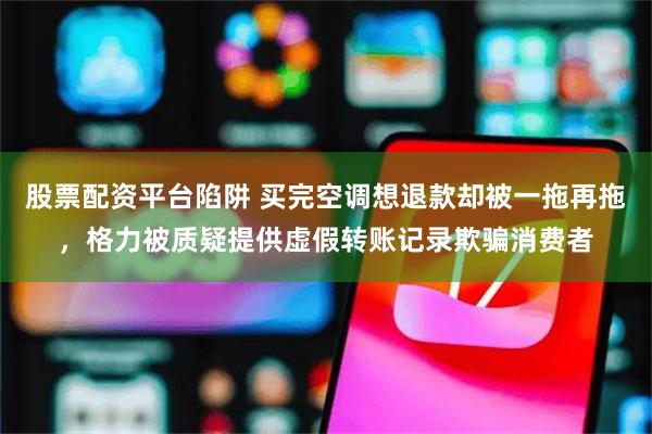 股票配资平台陷阱 买完空调想退款却被一拖再拖，格力被质疑提供虚假转账记录欺骗消费者