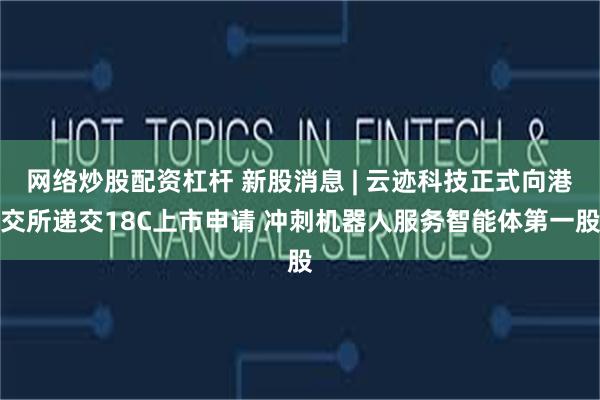 网络炒股配资杠杆 新股消息 | 云迹科技正式向港交所递交18C上市申请 冲刺机器人服务智能体第一股