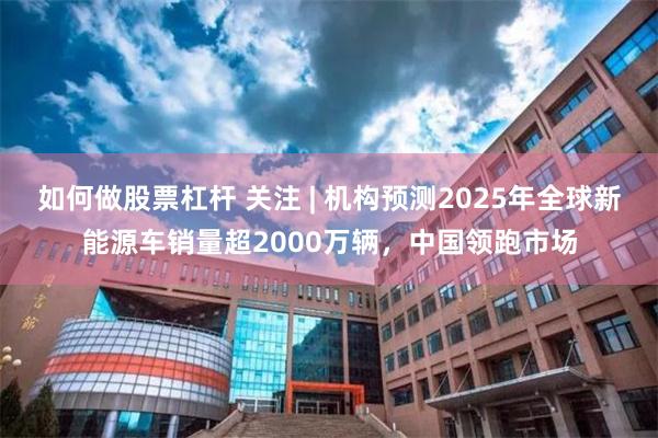如何做股票杠杆 关注 | 机构预测2025年全球新能源车销量超2000万辆，中国领跑市场