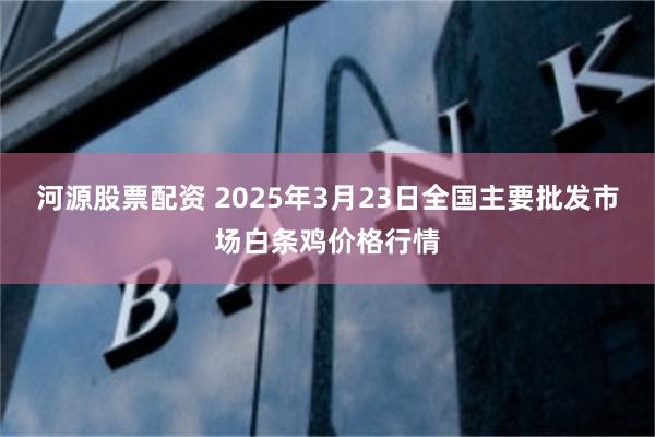 河源股票配资 2025年3月23日全国主要批发市场白条鸡价格行情