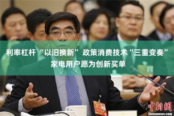 利率杠杆 “以旧换新” 政策消费技术“三重变奏” 家电用户愿为创新买单