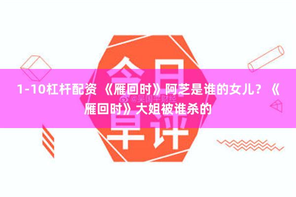 1-10杠杆配资 《雁回时》阿芝是谁的女儿？《雁回时》大姐被谁杀的