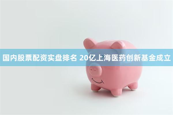 国内股票配资实盘排名 20亿上海医药创新基金成立