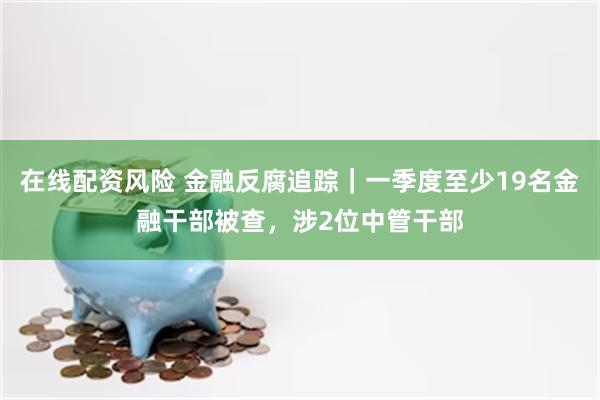 在线配资风险 金融反腐追踪｜一季度至少19名金融干部被查，涉2位中管干部