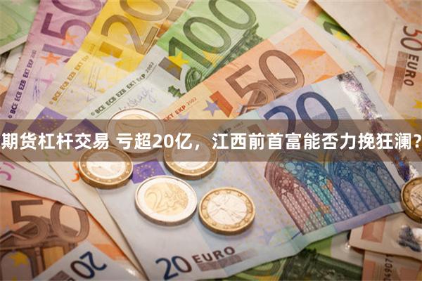 期货杠杆交易 亏超20亿，江西前首富能否力挽狂澜？