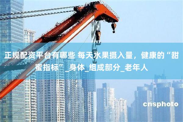 正规配资平台有哪些 每天水果摄入量，健康的“甜蜜指标”_身体_组成部分_老年人