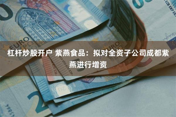 杠杆炒股开户 紫燕食品：拟对全资子公司成都紫燕进行增资