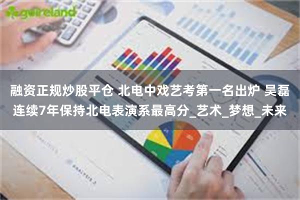 融资正规炒股平仓 北电中戏艺考第一名出炉 吴磊连续7年保持北电表演系最高分_艺术_梦想_未来