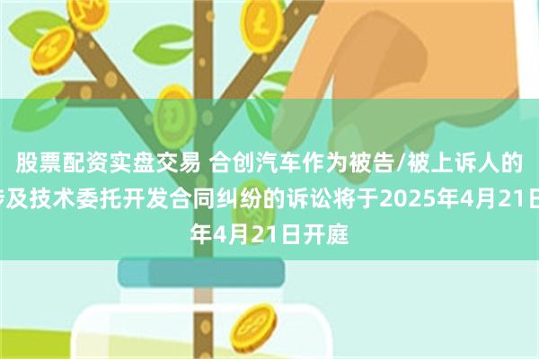 股票配资实盘交易 合创汽车作为被告/被上诉人的1起涉及技术委托开发合同纠纷的诉讼将于2025年4月21日开庭