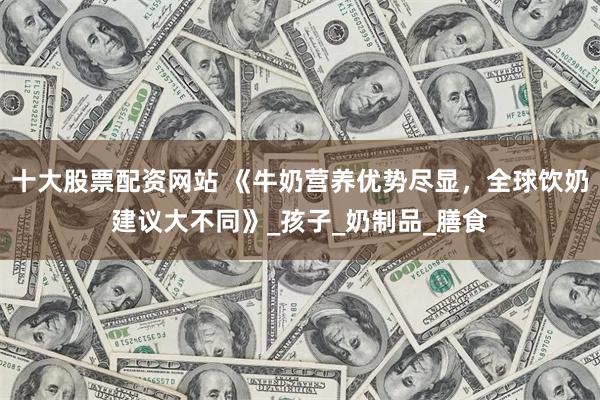 十大股票配资网站 《牛奶营养优势尽显，全球饮奶建议大不同》_孩子_奶制品_膳食
